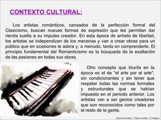 CONTEXTO CULTURAL:
    Los artistas románticos, cansados de la perfección formal del
Clasicismo, buscan nuevas formas de expresión que les permitan dar
rienda suelta a su impulso creador. En esta época de anhelo de libertad,
los artistas se independizan de los mecenas y van a crear obras para un
público que en ocasiones le adora y, a menudo, tarda en comprenderle. El
principio fundamental del Romanticismo es la búsqueda de la exaltación
de las pasiones en todas sus obras.

                                        Otro concepto que triunfa en la
                                    época es el de "el arte por el arte",
                                    sin condicionantes y sin tener que
                                    respetar todas las normas formales
                                    y estructurales que se habían
                                    impuesto en el periodo anterior. Los
                                    artistas van a ser genios creadores
                                    que son reconocidos como tales por
                                    el resto de la gente.
                                                     Muerte de Isolda – Tristan e Isolda – R. Wagner
 