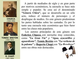      A  partir  de  mediados  de  siglo  y  en  gran  parte 
                 por  motivos  económicos,  la  zarzuela  se  hace  más 
                 simple  y  popular.  Se  crea  así  el  denominado 
                 "Género  Chico",  que  se  desarrolla  en  un  sólo 
                 acto,  reduce  el  número  de  personajes  y  el 
   CHUECA        despliegue de medios. En este género predominan 
   (1846-1808)
                 las  partes  habladas  sobre  las  cantadas.  Es  por  lo 
                 tanto  una  zarzuela  más  económica  que  hizo  furor 
                 entre las clases más populares.
                      Los  autores  principales  de  este  género  son 
                 Federico  Chueca  con  zarzuelas  muy  conocidas, 
TOMÁS BRETÓN     como  "La  Gran  Vía"  y  "Agua,  azucarillos  y 
  (1850-1923)
                 aguardiente", Tomás Bretón con "La verbena de 
                 la paloma" y Ruperto Chapí con "La Revoltosa" 
                 entre sus obras más destacadas.


  R. CHAPÍ
  (1851-1909)
 