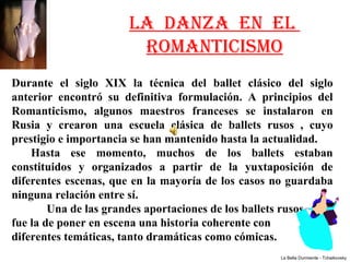 LA DANZA EN EL
                          ROMANTICISMO
Durante  el  siglo  XIX  la  técnica  del  ballet  clásico  del  siglo 
anterior  encontró  su  definitiva  formulación.  A  principios  del 
Romanticismo,  algunos  maestros  franceses  se  instalaron  en 
Rusia  y  crearon  una  escuela  clásica  de  ballets  rusos  ,  cuyo 
prestigio e importancia se han mantenido hasta la actualidad. 
     Hasta  ese  momento,  muchos  de  los  ballets  estaban 
constituidos  y  organizados  a  partir  de  la  yuxtaposición  de 
diferentes escenas, que en la mayoría de los casos no guardaba 
ninguna relación entre sí. 
        Una de las grandes aportaciones de los ballets rusos      
fue la de poner en escena una historia coherente con      
diferentes temáticas, tanto dramáticas como cómicas.
                                                          La Bella Durmiente - Tchaikovsky
 