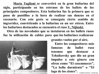 María  Taglioni  se  convertirá  en  la  gran  bailarina  del 
siglo,  participando  en  los  estrenos  de  los  ballets  de  los 
principales  compositores.  Esta  bailarina  fue  la  primera  que  se 
puso  de  puntillas  a  la  hora  de  realizar  sus  danzas  en  el 
escenario.  Con  este  gesto  se  conseguía  cierto  sentido  de 
ingravidez,  convirtiendo  a  la  bailarina  en  un  ser  etéreo.  Entre 
los bailarines destacados se encuentra el ruso V. Nijinski.
     Otra  de  las  novedades  que  se  instalaron  en  los  ballets  rusos 
fue  la  utilización  de  cables  para  que los bailarines realizaran
                                         grandes vuelos por el aire.
                                             Entre los compositores más 
                                         famosos  de  ballet  ruso 
                                         tenemos  que  destacar  a 
                                         Tchaikovsky  que  dio  un  gran 
                                         impulso  a  este  género  con 
                                         obras como "El cascanueces", 
                                         "La  bella  durmiente"  o  "El 
                                         lago de los cisnes".  La Bella Durmiente - Tchaikovsky
 