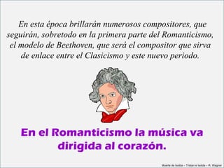   En esta época brillarán numerosos compositores, que 
seguirán, sobretodo en la primera parte del Romanticismo, 
 el modelo de Beethoven, que será el compositor que sirva 
    de enlace entre el Clasicismo y este nuevo periodo.




   En el Romanticismo la música va
          dirigida al corazón.
                                          Muerte de Isolda – Tristan e Isolda – R. Wagner
 