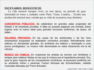 ESCENARIOS  ROMÁNTICOS
     La  vida  musical  europea  vivió,  en  esta  época,  un  periodo  de  gran 
intensidad  en  torno  a  ciudades  como  París,  Viena,  Londres,...  Existía  una 
producción musical muy variada que se valía de escenarios muy distintos:

CONCIERTOS PÚBLICOS: Se celebraban en grandes salas propiedad del
Estado o de empresas privadas. A ellas se accedía pagando una entrada. Estos
lugares eran el marco ideal para grandes funciones sinfónicas, de ópera, de
ballet,...

SALONES PRIVADOS: En las casas de los aristócratas y de los ricos
empresarios burgueses se realizaban conciertos privados. Normalmente eran
salones no demasiado grandes. Su ambiente era selecto y restringido a unos
pocos privilegiados. La música más demandada en estos escenarios era la de
cámara.

MÚSICA EN FAMILIA: En ocasiones los artistas se reunían con familiares o
amigos para celebrar fiestas en las que la música era el ingrediente principal. Era,
para la gran mayoría de los compositores románticos, el escenario preferido por
su ambiente íntimo y personal. Fueron famosas las Schubertiadas, veladas
musicales lideradas por Franz Schubert.
                                                                 Muerte de Isolda – Tristan e Isolda – R. Wagner
 