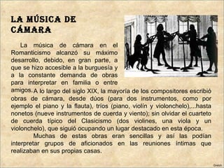 LA MÚSICA DE
CÁMARA
    La música de cámara en el
Romanticismo alcanzó su máximo
desarrollo, debido, en gran parte, a
que se hizo accesible a la burguesía y
a la constante demanda de obras
para interpretar en familia o entre
amigos. A lo largo del siglo XIX, la mayoría de los compositores escribió
obras de cámara, desde dúos (para dos instrumentos, como por
ejemplo el piano y la flauta), tríos (piano, violín y violonchelo),...hasta
nonetos (nueve instrumentos de cuerda y viento); sin olvidar el cuarteto
de cuerda típico del Clasicismo (dos violines, una viola y un
violonchelo), que siguió ocupando un lugar destacado en esta época.
         Muchas de estas obras eran sencillas y así las podían
interpretar grupos de aficionados en las reuniones íntimas que
realizaban en sus propias casas.

                                                                              Gretch
 