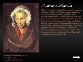 Nella sua breve carriera Géricault ha sperimentato temi e generi
                                   molto diversi fra loro. Uno dei soggetti al quale si è dedicato
                                   con attenzione, raggiungendo esiti pregnanti, è quello
                                   dell'espressione fisiognomica delle patologie e delle alterazioni
                                   psichiche della personalità. I suoi ritratti di alienati risentono
                                   delle scoperte di quegli anni a opera di psichiatri quali Pinel,
                                   Esquirol e Georget, impegnati nello studio della monomania che
                                   Géricault traduce con impareggiabile puntualità. La vecchia qui
                                   affetta dall'ossessione dell'invidia è colta con impietoso
                                   realismo; lo sguardo corrucciato di chi osserva qualcosa che
                                   produce quel sentimento che altera tutti i tratti del volto, al
                                   punto da venir soprannominata la "iena".




Monomane dell’invidia 1819-1822?
olio su tela; 72 x 58
Lione, Musée des Beaux-Arts
 