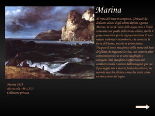 Al tema del mare in tempesta, Géricault ha
                           dedicato alcuni degli ultimi dipinti. Questa
                           Marina, in cui il colore delle acque nero e livido
                           contrasta con quello della roccia chiara, rivela il
                           gusto romantico per la rappresentazione di una
                           natura violenta e incombente, che sovrasta le
                           forze dell'uomo, piccolo in primo piano.
                           Traspare il senso metaforico della morte nel buio
                           dei flutti che ingoiano la vita, così come in altre
                           composizioni in cui vi sono naufraghi o
                           annegati. Tale metafora è rafforzata dal
                           carattere irreale e onirico dell'immagine, per cui
                           il paesaggio non è reso in forma descrittiva, ma
                           secondo macchie di luce e macchie scure, come
                           un'evocazione del sogno.

Marina 1823
olio su tela ; 46 x 55,5
Collezione privata
 