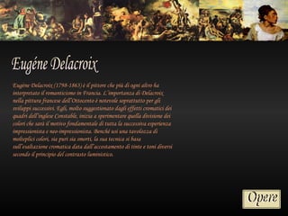 Eugène Delacroix (1798-1863) è il pittore che più di ogni altro ha
interpretato il romanticismo in Francia. L’importanza di Delacroix
nella pittura francese dell’Ottocento è notevole soprattutto per gli
sviluppi successivi. Egli, molto suggestionato dagli effetti cromatici dei
quadri dell’inglese Constable, inizia a sperimentare quella divisione dei
colori che sarà il motivo fondamentale di tutta la successiva esperienza
impressionista e neo-impressionista. Benché usi una tavolozza di
molteplici colori, sia puri sia smorti, la sua tecnica si basa
sull’esaltazione cromatica data dall’accostamento di tinte e toni diversi
secondo il principio del contrasto luministico.
 