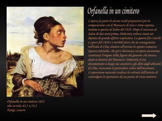 L'opera fa parte di alcuni studi preparatori per la
                                composizione con il Massacro di Scio e viene esposta
                                insieme a questa al Salon del 1824. Dopo il successo al
                                Salon di due anni prima, Delacroix voleva creare un
                                dipinto di grande effetto espressivo. La guerra fra i turchi
                                e i greci del 1820 e i terribili fatti che ne conseguirono
                                nell'isola di Chio, diedero all'artista lo spunto tematico.
                                Questa orfanella, che poi è diventata un'opera autonoma,
                                costituisce l'origine della figura del giovane che invoca
                                aiuto a sinistra del Massacro. Delacroix si era
                                documentato a lungo sui caratteri e gli abiti degli abitanti
                                di Chio, ricavando il particolare colore dell'incarnato.
                                L'espressione naturale tradisce la volontà dell'artista di
                                coinvolgere lo spettatore da un punto di vista emotivo.




Orfanella in un cimitero 1823
olio su tela; 65,5 x 54,3
Parigi, Louvre
 