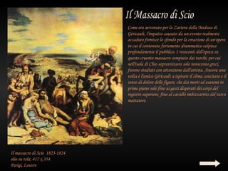 Come era avvenuto per la Zattera della Medusa di
                                Géricault, l'impatto causato da un evento realmente
                                accaduto fornisce lo sfondo per la creazione di un'opera
                                in cui il contenuto fortemente drammatico colpisce
                                profondamente il pubblico. I resoconti dell'epoca su
                                questo cruento massacro compiuto dai turchi, per cui
                                nell'isola di Chio sopravvissero solo novecento greci,
                                furono studiati con attenzione dall'artista. Ancora una
                                volta è l'amico Géricault a ispirare il clima concitato e il
                                senso di dolore delle figure, che dai morti ed esanimi in
                                primo piano sale fino ai gesti disperati dei corpi del
                                registro superiore, fino al cavallo imbizzarrito del turco
                                mattatore.




Il massacro di Scio 1823-1824
olio su tela; 417 x 354
Parigi, Louvre
 