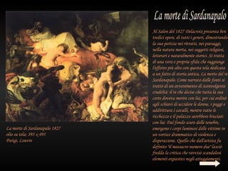 Al Salon del 1827 Delacroix presenta ben
                               tredici opere, di tutti i generi, dimostrando
                               la sua perizia nei ritratti, nei paesaggi,
                               nella natura morta, nei soggetti religiosi,
                               letterari e naturalmente storici. Si tratta
                               di una vera e propria sfida che raggiunge
                               l'effetto più alto con questa tela dedicata
                               a un fatto di storia antica, La morte del re
                               Sardanapalo. Come narrato dalle fonti si
                               trattò di un avvenimento di sconvolgente
                               crudeltà: il re che decise che tutta la sua
                               corte doveva morire con lui, per cui ordinò
                               agli schiavi di uccidere le donne, i paggi e
                               addirittura i cavalli, mentre tutte le
                               ricchezze e il palazzo sarebbero bruciati
                               con lui. Dal fondo scuro delle tenebre,
La morte di Sardanapalo 1827   emergono i corpi luminosi delle vittime in
olio su tela; 395 x 495        un vortice drammatico di violenza e
Parigi, Louvre                 disperazione. Quello che dall'artista fu
                               definito "il massacro numero due" lasciò
                               fredda la critica che ravvisò scandalosi
                               elementi orgiastici negli atteggiamenti.
 