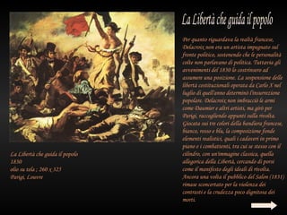 Per quanto riguardava la realtà francese,
                                 Delacroix non era un artista impegnato sul
                                 fronte politico, sostenendo che le personalità
                                 colte non parlavano di politica. Tuttavia gli
                                 avvenimenti del 1830 lo costrinsero ad
                                 assumere una posizione. La sospensione delle
                                 libertà costituzionali operata da Carlo X nel
                                 luglio di quell'anno determinò l'insurrezione
                                 popolare. Delacroix non imbracciò le armi
                                 come Daumier e altri artisti, ma girò per
                                 Parigi, raccogliendo appunti sulla rivolta.
                                 Giocata sui tre colori della bandiera francese,
                                 bianco, rosso e blu, la composizione fonde
                                 elementi realistici, quali i cadaveri in primo
                                 piano e i combattenti, tra cui se stesso con il
La Libertà che guida il popolo   cilindro, con un'immagine classica, quella
1830                             allegorica della Libertà, cercando di porsi
olio su tela ; 260 x 325         come il manifesto degli ideali di rivolta.
Parigi, Louvre                   Ancora una volta il pubblico del Salon (1831)
                                 rimase sconcertato per la violenza dei
                                 contrasti e la crudezza poco dignitosa dei
                                 morti.
 