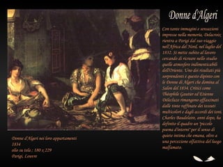 Con tante immagini e sensazioni
                                       impresse nella memoria, Delacroix
                                       rientra a Parigi dal suo viaggio
                                       nell'Africa del Nord, nel luglio del
                                       1832. Si mette subito al lavoro
                                       cercando di ricreare nello studio
                                       quelle atmosfere indimenticabili
                                       dell'Oriente. Uno dei risultati più
                                       sorprendenti è questo dipinto con
                                       le Donne di Algeri che domina al
                                       Salon del 1834. Critici come
                                       Théophile Gautier ed Etienne
                                       Délecluze rimangono affascinati
                                       dalle tinte raffinate dei tessuti
                                       multicolori e dagli accordi dei toni.
                                       Charles Baudelaire, anni dopo, ha
                                       definito il quadro un "piccolo
                                       poema d'interni" per il senso di
                                       quiete intima che emana, oltre a
Donne d'Algeri nei loro appartamenti
                                       una percezione olfattiva del luogo
1834
                                       malfamato.
olio su tela ; 180 x 229
Parigi, Louvre
 
