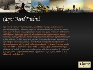 Egli cerca di esprimere e indicare con fine sensibilità nei paesaggi quell’atmosfera e
provocazione religiosa e allo stesso tempo una solenne malinconia. La storia e, più ancora,
molti quadri di chiese si sono completamente dissolti, come spesso avviene, nel simbolismo e
nell’allegoria, e il paesaggio appare più adatto a evocare un sogno pensoso, un senso di
benessere o di gioia per la realtà imitata, alla quale si unisce da sola un’aggraziata nostalgia
e fantasticheria. Friedrich invece cerca piuttosto di creare un determinato sentimento, una
vera e propria concezione, e pensieri e concetti fissati entro questa, che si dissolvano
diventando una cosa sola con quella malinconia e solennità. Perciò cerca di introdurre nella
luce e nell’ombra la natura viva e quella morta, la neve e l’acqua, e parimenti nelle figure
l’allegoria e il simbolo, in un certo senso di innalzare nella fantasia mediante la chiarezza il
paesaggio, che ci è sempre apparso come un soggetto molto vago, sogno e arbitrio, al di là
della storia e della leggenda.
 
