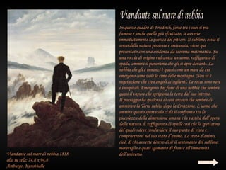 In questo quadro di Friedrich, forse tra i suoi il più
                                    famoso e anche quello più sfruttato, si avverte
                                    immediatamente la poetica del pittore. Il sublime, ossia il
                                    senso della natura possente e smisurata, viene qui
                                    presentato con una evidenza da teorema matematico. Su
                                    una roccia di origine vulcanica un uomo, raffigurato di
                                    spalle, ammira il panorama che gli si apre davanti. La
                                    nebbia che gli è innanzi è quasi come un mare da cui
                                    emergono come isole le cime delle montagne. Non vi è
                                    vegetazione che crea angoli accoglienti. Le rocce sono nere
                                    e inospitali. Emergono dai fumi di una nebbia che sembra
                                    quasi il vapore che sprigiona la terra dal suo interno.
                                    Il paesaggio ha qualcosa di così arcaico che sembra di
                                    ammirare la Terra subito dopo la Creazione. L’uomo che
                                    ammira questo spettacolo ci dà il confronto tra la
                                    piccolezza della dimensione umana e la vastità dell’opera
                                    della natura. È raffigurato di spalle così che lo spettatore
                                    del quadro deve condividere il suo punto di vista e
                                    compenetrarsi nel suo stato d’animo. Lo stato d’animo,
                                    cioè, di chi avverte dentro di sé il sentimento del sublime:
                                    meraviglia e quasi sgomento di fronte all’immensità
Viandante sul mare di nebbia 1818   dell’universo.
olio su tela; 74,8 x 94,8
Amburgo, Kunsthalle
 