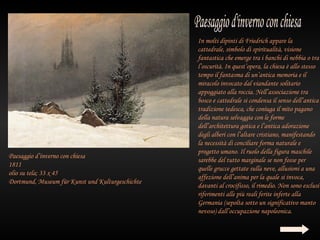 In molti dipinti di Friedrich appare la
                                                  cattedrale, simbolo di spiritualità, visione
                                                  fantastica che emerge tra i banchi di nebbia o tra
                                                  l’oscurità. In quest’opera, la chiesa è allo stesso
                                                  tempo il fantasma di un’antica memoria e il
                                                  miracolo invocato dal viandante solitario
                                                  appoggiato alla roccia. Nell’associazione tra
                                                  bosco e cattedrale si condensa il senso dell’antica
                                                  tradizione tedesca, che coniuga il mito pagano
                                                  della natura selvaggia con le forme
                                                  dell’architettura gotica e l’antica adorazione
                                                  degli alberi con l’altare cristiano, manifestando
                                                  la necessità di conciliare forma naturale e
                                                  progetto umano. Il ruolo della figura maschile
Paesaggio d’inverno con chiesa
                                                  sarebbe del tutto marginale se non fosse per
1811
                                                  quelle grucce gettate sulla neve, allusioni a una
olio su tela; 33 x 45
                                                  affezione dell’anima per la quale si invoca,
Dortmund, Museum für Kunst und Kulturgeschichte
                                                  davanti al crocifisso, il rimedio. Non sono esclusi
                                                  riferimenti alle più reali ferite inferte alla
                                                  Germania (sepolta sotto un significativo manto
                                                  nevoso) dall’occupazione napoleonica.
 
