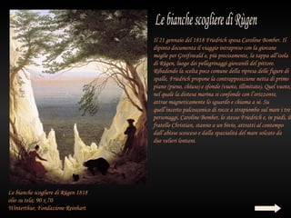 Il 21 gennaio del 1818 Friedrich sposa Caroline Bomber. Il
                                     dipinto documenta il viaggio intrapreso con la giovane
                                     moglie per Greifswald e, più precisamente, la tappa all’isola
                                     di Rügen, luogo dei pellegrinaggi giovanili del pittore.
                                     Ribadendo la scelta poco comune della ripresa delle figure di
                                     spalle, Friedrich propone la contrapposizione netta di primo
                                     piano (pieno, chiuso) e sfondo (vuoto, illimitato). Quel vuoto,
                                     nel quale la distesa marina si confonde con l’orizzonte,
                                     attrae magneticamente lo sguardo e chiama a sé. Su
                                     quell’incerto palcoscenico di rocce a strapiombo sul mare i tre
                                     personaggi, Caroline Bomber, lo stesso Friedrich e, in piedi, il
                                     fratello Christian, stanno a un bivio, attratti al contempo
                                     dall’abisso scosceso e dalla spazialità del mare solcato da
                                     due velieri lontani.




Le bianche scogliere di Rügen 1818
olio su tela; 90 x 70
Winterthur, Fondazione Reinhart
 