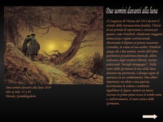 Il Congresso di Vienna del 1815 decretò il
                                    trionfo della restaurazione feudale, l’inizio
                                    di un periodo di repressione e censura per
                                    quanti, come Friedrich, chiedevano maggiore
                                    democrazia e regimi costituzionali.
                                    Mostrando il dipinto al pittore nazareno
                                    Cornelius, in visita al suo atelier, Friedrich
                                    spiega che i due uomini, vestiti dell’abito
                                    patriottico pseudorinascimentale, allora
                                    indossato dagli studenti liberali, stanno
                                    praticando “intrighi demagogici”. Nella
                                    notte della Germania la luce della luna,
                                    distante ma perentoria, è dunque segno di
                                    speranza in un cambiamento. Due alberi
                                    imponenti, un abete e una quercia,
Due uomini davanti alla luna 1819   incorniciano la veduta e sembrano
olio su tela; 35 x 44               ingabbiare le figure, mentre un masso
Dresda, Gemäldegalerie              roccioso in primo piano evoca le tombe unne
                                    e, indirettamente, il cuore antico della
                                    Germania.
 