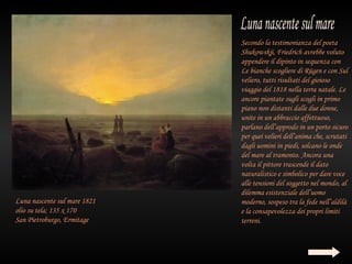 Secondo la testimonianza del poeta
                              Shukowskji, Friedrich avrebbe voluto
                              appendere il dipinto in sequenza con
                              Le bianche scogliere di Rügen e con Sul
                              veliero, tutti risultati del gioioso
                              viaggio del 1818 nella terra natale. Le
                              ancore piantate sugli scogli in primo
                              piano non distanti dalle due donne,
                              unite in un abbraccio affettuoso,
                              parlano dell’approdo in un porto sicuro
                              per quei velieri dell’anima che, scrutati
                              dagli uomini in piedi, solcano le onde
                              del mare al tramonto. Ancora una
                              volta il pittore trascende il dato
                              naturalistico e simbolico per dare voce
                              alle tensioni del soggetto nel mondo, al
                              dilemma esistenziale dell’uomo
Luna nascente sul mare 1821   moderno, sospeso tra la fede nell’aldilà
olio su tela; 135 x 170       e la consapevolezza dei propri limiti
San Pietroburgo, Ermitage     terreni.
 