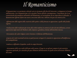 Il Romanticismo è un movimento culturale sorto in Germania alla fine del Settecento e sviluppatosi in Europa
nell'Ottocento. Con il Romanticismo si fa coincidere l'inizio dell'arte contemporanea. Il movimento ha le sue
caratteristiche più manifeste nell'antitesi all'Illuminismo e al razionalismo che ne rispecchiava la filosofia. Il
Romanticismo afferma infatti una nuova concezione della vita e dell'arte che può così sintetizzarsi:

-affermazione delle ragioni della creatività dello spirito e della fantasia in opposizione a quelle della fredda
ragione; 

-rivalutazione delle tradizioni più vicine alla civiltà moderna in antitesi al culto dei miti dell'antico, ovvero
opposizione degli umori del Medioevo alla composta e grandiosa armonia dell'antichità classica; 

-ritrovamento dei valori religiosi contro l'ateismo o il fideismo dell'illuminismo;

-proposta dei valori nazionali attorno ai quali possono stringersi le comunità in opposizione all'indifferenza
del cosmopolitismo;

-tendenza a diffondere il popolare, anche in campo letterario;

- ritrovamento della vera realtà dell'uomo nella natura, il luogo in cui egli può compiere la più autentica
esperienza spirituale, far coincidere gli spazi illimitati dell'interiorità con quelli esterni altrettanto illimitati
del cosmo.
 