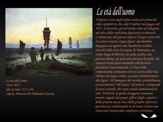 Il dipinto è uno degli ultimi realizzati prima del
                                      colpo apoplettico che colpì Friedrich nel giugno del
                                      1835. Si presenta, già nel titolo, come un’allegoria,
                                      nel solco della tradizione figurativa occidentale.
                                      L’ultima luce del giorno colpisce l’acqua vicino alla
                                      riva dove sostano cinque figure: due bambini
                                      impegnati ad agitare una bandierina svedese
                                      (ricordo della terra di origine, la Pomerania, un
                                      tempo luogo di libertà), un uomo adulto, una
                                      giovane donna, un uomo più anziano di spalle, che
                                      avanza vestito di un mantello e del berretto
                                      patriottico rinascimentale. Le linee della
                                      composizione conducono verso il centro della baia,
                                      abitata da cinque velieri, associati simbolicamente
Le età dell’uomo                      alle figure. All’immagine del vecchio, probabilmente
1834-1835                             un autoritratto “all’antica” del pittore, corrisponde
olio su tela; 72,5 x 94               la nave centrale, che viene avanti ammainando le
Lipsia, Museum der bildenden Kunste   vele: Friedrich, in quello struggente tramonto,
                                      prende congedo dai propri affetti (figli e nipoti) e
                                      dalla propria stessa vita (dalla propria infanzia e
                                      giovinezza), condensando in un’unica visione una
                                      situazione esistenziale complessa e articolata.
 