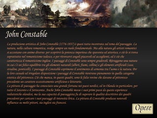 La produzione artistica di John Constable (1776-1837) è quasi tutta incentrata sul tema del paesaggio. La
natura, nella cultura romantica, svolge sempre un ruolo fondamentale. Ma alla natura gli artisti romantici
si accostano con animo diverso: per scoprirvi la potenza imperiosa che spaventa ed atterisce, e ciò lo si trova
soprattutto nel romanticismo tedesco, o per ritrovarvi angoli piacevoli ed accoglienti, ed è ciò che
caratterizza il romanticismo inglese. I paesaggi di Constable sono sempre gradevoli. Ritraggono una natura
in cui c’è un felice equilibrio tra gli elementi naturali (alberi, fiumi, colline) e gli elementi artificiali (case,
stradine, ponticelli). I paesaggi di Constable esprimono il sentimento di armonia tra l’uomo e la natura. Per
la loro casuale ed irregolare disposizione i paesaggi di Constable rientrano pienamente in quella categoria
estetica del pittoresco. Ciò che manca, in questi quadri, sono le false rovine che davano al pittoresco
precedente un carattere eccessivamente artificioso e letterario.
La pittura di paesaggio ha conosciuto una grande fortuna nei paesi nordici, ed in Olanda in particolare, per
tutto il Seicento e il Settecento. Anche John Constable mosse i suoi primi passi da queste esperienze
vedutistiche olandesi, ma la sua capacità di paesaggista fu di superare le qualità descrittive dei quadri
precedenti per caricare i suoi paesaggi di intensità lirica. La pittura di Constable produsse notevoli
influenze su molti pittori, sia inglesi sia francesi.
 