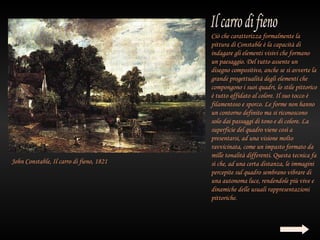 Ciò che caratterizza formalmente la
                                          pittura di Constable è la capacità di
                                          indagare gli elementi visivi che formano
                                          un paesaggio. Del tutto assente un
                                          disegno compositivo, anche se si avverte la
                                          grande progettualità degli elementi che
                                          compongono i suoi quadri, lo stile pittorico
                                          è tutto affidato al colore. Il suo tocco è
                                          filamentoso e sporco. Le forme non hanno
                                          un contorno definito ma si riconoscono
                                          solo dai passaggi di tono e di colore. La
                                          superficie del quadro viene così a
                                          presentarsi, ad una visione molto
                                          ravvicinata, come un impasto formato da
                                          mille tonalità differenti. Questa tecnica fa
John Constable, Il carro di fieno, 1821   sì che, ad una certa distanza, le immagini
                                          percepite sul quadro sembrano vibrare di
                                          una autonoma luce, rendendole più vive e
                                          dinamiche delle usuali rappresentazioni
                                          pittoriche.
 