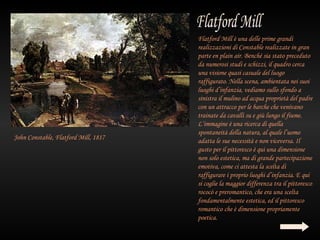 Flatford Mill è una delle prime grandi
                                      realizzazioni di Constable realizzate in gran
                                      parte en plain air. Benché sia stato preceduto
                                      da numerosi studi e schizzi, il quadro cerca
                                      una visione quasi casuale del luogo
                                      raffigurato. Nella scena, ambientata nei suoi
                                      luoghi d’infanzia, vediamo sullo sfondo a
                                      sinistra il mulino ad acqua proprietà del padre
                                      con un attracco per le barche che venivano
                                      trainate da cavalli su e giù lungo il fiume.
                                      L’immagine è una ricerca di quella
                                      spontaneità della natura, al quale l’uomo
John Constable, Flatford Mill, 1817   adatta le sue necessità e non viceversa. Il
                                      gusto per il pittoresco è qui una dimensione
                                      non solo estetica, ma di grande partecipazione
                                      emotiva, come ci attesta la scelta di
                                      raffigurare i proprio luoghi d’infanzia. E qui
                                      si coglie la maggior differenza tra il pittoresco
                                      rococò e preromantico, che era una scelta
                                      fondamentalmente estetica, ed il pittoresco
                                      romantico che è dimensione propriamente
                                      poetica.
 