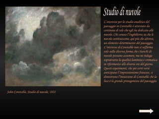 L’interesse per lo studio analitico del
                                             paesaggio in Constable è attestato da
                                             centinaia di tele che egli ha dedicato alle
                                             nuvole. Chi conoce l’Inghilterra sa che le
                                             nuvole costituiscono, qui più che altrove,
                                             un elemento determinante del paesaggio.
                                             L’interesse di Constable non si sofferma
                                             solo sulla diversa forma che i banchi di
                                             nuvole possono assumere, ma ne indaga
                                             soprattutto la qualità luminosa e cromatica
                                             in riferimento alle diverse ore del giorno.
                                             Questi esperimenti, che per certi versi
 
                                             anticipano l’Impressionismo francese, ci
                                             dimostrano l’intuizione di Constable che la
                                             luce è la grande protagonista del paesaggio.


    John Constable, Studio di nuvole, 1822
 
