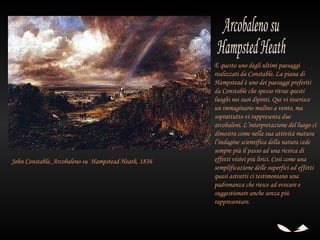 È questo uno degli ultimi paesaggi
                                                       realizzati da Constable. La piana di
                                                       Hampstead è uno dei paesaggi preferiti
                                                       da Constable che spesso ritrae questi
                                                       luoghi nei suoi dipinti. Qui vi inserisce
                                                       un immaginario mulino a vento, ma
                                                       soprattutto vi rappresenta due
                                                       arcobaleni. L’interpretazione del luogo ci
                                                       dimostra come nella sua attività matura
                                                       l’indagine scientifica della natura cede
                                                       sempre più il passo ad una ricerca di
John Constable, Arcobaleno su  Hampstead Heath, 1836   effetti visivi più lirici. Così come una
                                                       semplificazione delle superfici ad effetti
                                                       quasi astratti ci testimoniano una
                                                       padronanza che riesce ad evocare e
                                                       suggestionare anche senza più
                                                       rappresentare.
 