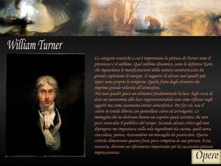 Le categorie estetiche a cui è improntata la pittura di Turner sono il
pittoresco e il sublime. Quel sublime dinamico, come lo definiva Kant,
che riguardava le manifestazioni della natura caratterizzate da
grande esplosione di energia. Il soggetto di alcuni suoi quadri più
tipici sono proprio le tempeste. Quella furia degli elementi che
imprime grande velocità all’atmosfera.
Nei suoi quadri gioca un elemento fondamentale la luce. Egli cerca di
dare un’autonomia alla luce rappresentandola non come riflesso sugli
oggetti ma come autonoma entità atmosferica. Per far ciò, usa il
colore in totale libertà con pennellate curve ed avvolgenti. Le
immagini che ne derivano hanno un aspetto quasi astratto che non
poco sconvolse il pubblico del tempo. Secondo alcuni critici egli non
dipingeva ma impastava sulla tela ingredienti da cucina, quali uova,
cioccolata, panna, ricavandone un miscuglio da pasticciere. Queste
critiche dimostrano quanto fosse poco compresa la sua pittura. Essa,
tuttavia, divenne un riferimento importante per la successiva pittura
impressionista.
 