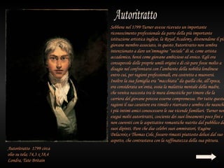 Sebbene nel 1799 Turner avesse ricevuto un importante
                            riconoscimento professionale da parte della più importante
                            istituzione artistica inglese, la Royal Academy, divenendone il più
                            giovane membro associato, in questo Autoritratto non sembra
                            intenzionato a dare un’immagine “sociale” di sé, come artista
                            accademico, bensì come giovane ambizioso ed eroico. Egli era
                            consapevole delle proprie umili origini e di ciò pare fosse molto a
                            disagio nel confrontarsi con l’ambiente della nobiltà londinese
                            entro cui, per ragioni professionali, era costretto a muoversi.
                            Inoltre la sua famiglia era “macchiata” da quella che, all’epoca,
                            era considerata un’onta, ossia la malattia mentale della madre,
                            che veniva nascosta tra le mura domestiche per timore che la
                            carriera del giovane potesse esserne compromessa. Per tutte queste
                            ragioni il suo carattere era timido e riservato e sembra che neanche
                            i più intimi amici conoscessero le sue vicende familiari. Turner non
                            eseguì molti autoritratti, cosciente dei suoi lineamenti poco fini e
                            non coerenti con le aspettative romantiche nutrite dal pubblico de
                            suoi dipinti. Pare che due celebri suoi ammiratori, Eugène
                            Delacroix e Thomas Cole, fossero rimasti piuttosto delusi dal suo
                            aspetto, che contrastava con la raffinatezza della sua pittura.
Autoritratto 1799 circa
olio su tela; 74,3 x 58,4
Londra, Tate Britain
 