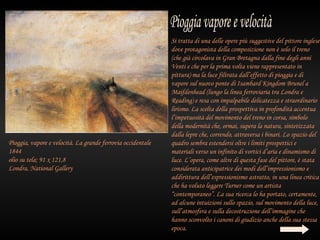 Si tratta di una delle opere più suggestive del pittore inglese
                                                             dove protagonista della composizione non è solo il treno
                                                             (che già circolava in Gran Bretagna dalla fine degli anni
                                                             Venti e che per la prima volta viene rappresentato in
                                                             pittura) ma la luce filtrata dall’effetto di pioggia e di
                                                             vapore sul nuovo ponte di Isambard Kingdom Brunel a
                                                             Maifdenhead (lungo la linea ferroviaria tra Londra e
                                                             Reading) e resa con impalpabile delicatezza e straordinario
                                                             lirismo. La scelta della prospettiva in profondità accentua
                                                             l’impetuosità del movimento del treno in corsa, simbolo
                                                             della modernità che, ormai, supera la natura, sintetizzata
                                                             dalla lepre che, correndo, attraversa i binari. Lo spazio del
Pioggia, vapore e velocità. La grande ferrovia occidentale   quadro sembra estendersi oltre i limiti prospettici e
1844                                                         materiali verso un infinito di vortici d’aria e dinamismo di
olio su tela; 91 x 121,8                                     luce. L’opera, come altre di questa fase del pittore, è stata
Londra, National Gallery                                     considerata anticipatrice dei modi dell’impressionismo e
                                                             addirittura dell’espressionismo astratto, in una linea critica
                                                             che ha voluto leggere Turner come un artista
                                                             “contemporaneo”. La sua ricerca lo ha portato, certamente,
                                                             ad alcune intuizioni sullo spazio, sul movimento della luce,
                                                             sull’atmosfera e sulla decostruzione dell’immagine che
                                                             hanno sconvolto i canoni di giudizio anche della sua stessa
                                                             epoca.
 