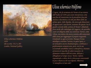 L’opera, che fu terminata da Turner al suo rientro
                             dall’Italia nel 1829, può essere interpretata come
                             una fase di transizione tra la precedente fase più
                             classica e descrittiva e lo stile più libero delle sue
                             ultime opere. John Ruskin, che aveva già dimostrato
                             di apprezzare i suoi lavori, sostenne che questo "era il
                             quadro centrale della carriera di Turner", alludendo
                             forse anche alla simbologia del soggetto, che potrebbe
                             essere un’allegoria della sua esistenza: Turner, come
                             Ulisse, eroe mitico che aveva resistito alle tentazioni
                             delle sirene per raggiungere il proprio traguardo,
Ulisse schernisce Polifemo   trionfando su ogni avversità. Dunque il tema
1829                         mitologico costrinse l’artista, in quest’opera, a
olio su tela; 132,5 x 203    un’atmosfera ancora drammaturgica, combinata e
Londra, National Gallery     perfettamente armonizzata, però, con la sua
                             eccezionale sensibilità visiva e atmosferica, ottenuta
                             attraverso le macchie di colore rossastro e le
                             sfumature violacee dell’orizzonte, delicate e
                             abbaglianti al tempo stesso. Turner, infatti,
                             rispondendo a coloro che lo criticavano contestando
                             la poca chiarezza dei suoi dipinti, ribatteva:
                             "L’atmosfera è il mio stile".
 