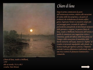 Dopo le prime commissioni da parte
                                    dell’aristocrazia terriera, relative alle esecuzioni
                                    di vedute delle loro proprietà, o da parte di
                                    architetti che richiedevano di ritrarre edifici
                                    gotici, il giovane Turner si concentrò sempre più
                                    sul paesaggio puro, cercando di cogliere le
                                    particolarità atmosferiche di determinati momenti
                                    della giornata o stagioni. In questo Chiaro di
                                    luna, studio a Millbank l’intenzione dell’artista è
                                    quella di comunicare una suggestione visiva e
                                    romantica, quella del riflesso della luna piena sul
                                    Tamigi e della sensazione di immobilità delle
                                    barche notturne sull’acqua, mentre lo “skyline” di
                                    Londra si intravede impalpabile sullo sfondo. La
                                    tecnica risulta già rigorosa e precisa, l’impianto
                                    centrale è ancora abbastanza tradizionale, ma con
                                    una ricca varietà di sfumature luministiche e
                                    cromatiche.

Chiaro di luna, studio a Millbank
1797
olio su tavola; 31,4 x 40,3
Londra, Tate Britain
 