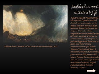 Il quadro, al pari di "Regolo", prende
                                                                        solo a pretesto l'episodio storico di
                                                                        Annibale per una immagine che in
                                                                        realtà è una libera ricerca di effetti
                                                                        luminosi e dinamici attivati da una
                                                                        tempesta di neve. Lo schema
                                                                        compositivo ricorre in molte altre oper
                                                                        di Turner: una specie di vortice che
                                                                        ruota intorno ad un punto posto in
                                                                        posizione leggermente decentrata. In
                                                                        questo caso Turner cerca la
William Turner, Annibale e il suo esercito attraversano le Alpi, 1812   rappresentazione di quel sublime
                                                                        "dinamico" teorizzato da Kant: la
                                                                        sensazione di intensa ed emozionante
                                                                        paura attivata dalla potenza della
                                                                        natura. Potenza che ritroviamo nello
                                                                        spettacolare scatenarsi degli elementi
                                                                        in occasione di tempeste, uragani,
                                                                        eruzioni di vulcani, terremoti,
                                                                        maremoti, e così via.
 