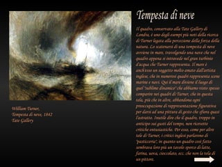 Il quadro, conservato alla Tate Gallery di
                         Londra, è uno degli esempi più noti della ricerca
                         di Turner legata alla percezione della forza della
                         natura. Lo scatenarsi di una tempesta di neve
                         avviene in mare, travolgendo una nave che nel
                         quadro appena si intravede nel gran turbinio
                         d'acqua che Turner rappresenta. Il mare è
                         anch'esso un soggetto molto amato dall'artista
                         inglese, che in numerosi quadri rappresenta scene
                         marine e navi. Qui il mare diviene il luogo di
                         quel "sublime dinamico" che abbiamo visto spesso
                         comparire nei quadri di Turner, che in questa
                         tela, più che in altre, abbandona ogni
                         preoccupazione di rappresentazione figurativa
William Turner,
                         per darsi ad una pittura di gesto che sfiora quasi
Tempesta di neve, 1842
                         l'astratto. Inutile dire che il quadro, troppo in
Tate Gallery
                         anticipo sui gusti del tempo, non ricevette
                         critiche entusiastiche. Per esso, come per altre
                         tele di Turner, i critici inglesi parlarono di
                         "pasticceria", in quanto un quadro così fatto
                         sembrava loro più un tavolo sporco di latte,
                         farina, uova, cioccolato, ecc. che non la tela di
                         un pittore.
 