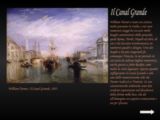 William Turner è stato un artista
                                        molto presente in Italia, e nei suoi
                                        numerosi viaggi ha toccato molti
                                        luoghi caratteristici della penisola,
                                        quali Roma, Tivoli, Napoli ed altri, di
                                        cui ci ha lasciato testimonianza in
                                        numerosi quadri e disegni. Uno dei
                                        luoghi a lui più congeniali fu
                                        comunque Venezia, in un periodo in
                                        cui tutta la cultura inglese romantica,
                                        anche grazie a John Ruskin, amò
                                        molto la città lagunare. Questo quadro
                                        raffigurante il Canal Grande è solo
                                        una delle numerosissime tele che
                                        Turner realizzò a Venezia. Le sue
                                        caratteristiche stilistiche sono ben
William Turner, Il Canal Grande, 1835   evidenti soprattutto nel dissolversi
                                        della forma nella luce, che dà
                                        all'immagine un aspetto evanescente e
                                        un po' sfocato.
 