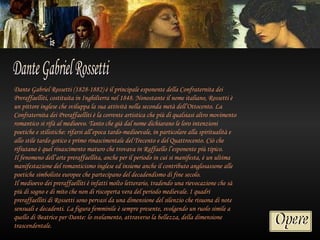 Dante Gabriel Rossetti (1828-1882) è il principale esponente della Confraternita dei
Preraffaelliti, costituita in Inghilterra nel 1848. Nonostante il nome italiano, Rossetti è
un pittore inglese che sviluppa la sua attività nella seconda metà dell’Ottocento. La
Confraternita dei Preraffaelliti è la corrente artistica che più di qualsiasi altro movimento
romantico si rifà al medioevo. Tanto che già dal nome dichiarano le loro intenzioni
poetiche e stilistiche: rifarsi all’epoca tardo-medioevale, in particolare alla spiritualità e
allo stile tardo gotico e primo rinascimentale del Trecento e del Quattrocento. Ciò che
rifiutano è quel rinascimento maturo che trovava in Raffaello l’esponente più tipico.
Il fenomeno dell’arte preraffaellita, anche per il periodo in cui si manifesta, è un ultima
manifestazione del romanticismo inglese ed insieme anche il contributo anglosassone alle
poetiche simboliste europee che partecipano del decadendismo di fine secolo.
Il medioevo dei preraffaelliti è infatti molto letterario, tradendo una rievocazione che sà
più di sogno e di mito che non di riscoperta vera del periodo medievale. I quadri
preraffaelliti di Rossetti sono pervasi da una dimensione del silenzio che risuona di note
sensuali e decadenti. La figura femminile è sempre presente, svolgendo un ruolo simile a
quello di Beatrice per Dante: lo svelamento, attraverso la bellezza, della dimensione
trascendentale.
 