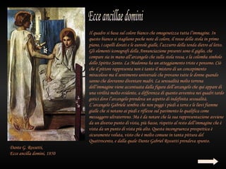 Il quadro si basa sul colore bianco che omogeneizza tutta l’immagine. In
                            questo bianco si stagliano poche note di colore, il rosso della stola in primo
                            piano, i capelli dorati e le aureole gialle, l’azzurro della tenda dietro al letto.
                            Gli elementi iconografi della Annunciazione presenti sono il giglio, che
                            compare sia in mano all’arcangelo che sulla stola rossa, e la colomba simbolo
                            dello Spirito Santo. La Madonna ha un atteggiamento triste e pensono. Ciò
                            che il pittore rappresenta non è tanto il mistero di un concepimento
                            miracoloso ma il sentimento universale che provano tutte le donne quando
                            sanno che dovranno diventare madri. La sensualità molto terrena
                            dell’immagine viene accentuata dalla figura dell’arcangelo che qui appare di
                            una virilità molto evidente, a differenza di quanto avveniva nei quadri tardo
                            gotici dove l’arcangelo prendeva un aspetto di indefinita sessualità.
                            L’arcangelo Gabriele sembra che non poggi i piedi a terra e le lievi fiamme
                            gialle che si notano ai piedi e riflesse sul pavimento lo qualifica come
                            messaggero ultraterreno. Ma è da notare che la sua rappresentazione avviene
                            da un diverso punto di vista, più basso, rispetto al resto dell’immagine che è
                            vista da un punto di vista più alto. Questa incongruenza prospettica è
                            sicuramente voluta, visto che è molto comune in tanta pittura del
                            Quattrocento, e dalla quale Dante Gabriel Rossetti prendeva spunto.
Dante G. Rossetti,
Ecce ancilla domini, 1850
 