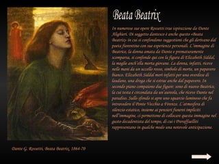 In numerose sue opere Rossetti trae ispirazione da Dante
                                            Alighieri. Di soggetto dantesco è anche questo «Beata
                                            Beatrix» in cui si confondono suggestioni che gli derivano dal
                                            poeta fiorentino con sue esperienze personali. L’immagine di
                                            Beatrice, la donna amata da Dante e prematuramente
                                            scomparsa, si confonde qui con la figura di Elizabeth Siddal,
                                            la moglie anch’ella morta giovane. La donna, infatti, riceve
                                            nelle mani da un uccello rosso, simbolo di morte, un papavero
                                            bianco. Elizabeth Siddal morì infatti per una overdose di
                                            laudano, una droga che si estrae anche dal papavero. In
                                            secondo piano compaiono due figure: sono di nuovo Beatrice,
                                            la cui testa è circondata da un’aureola, che riceve Dante nel
                                            paradiso. Sullo sfondo si apre uno squarcio luminoso che fa
                                            intravedere il Ponte Vecchio a Firenze. L’atmosfera di
                                            silenzio estatico, insieme ai pensieri funerei impliciti
                                            nell’immagine, ci permettono di collocare questa immagine nel
                                            gusto decadentista del tempo, di cui i Preraffaelliti
                                            rappresentano in qualche modo una notevole anticipazione.



Dante G. Rossetti, Beata Beatrix, 1864-70
 