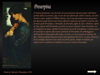 Il ritratto femminile è uno dei temi che ossessivamente Rossetti ripete nell’ultimo
                                      periodo della sua attività. Qui, in uno dei suoi dipinti più celebri e riusciti, ad essere
                                      ritratta è Jane, moglie di William Morris, che in anni precedenti aveva già posato
                                      per Rossetti quale Ginevra per alcuni affreschi realizzati ad Oxford. In questa tela
                                      la ritrae quale Proserpina, o Persefone, la fanciulla, figlia di Zeus e Demetra, rapita
                                      da Ade, signore dell’oltretomba, per farla sua sposa. Rossetti ritrae Proserpina con
                                      un melograno in mano, simbolo di matrimonio ma anche di prigionia. In primo piano
                                      un incensiere ci riporta alla natura spirituale di Proserpina che simboleggiava
                                      nell’antichità l’immortalità dell’anima. Di sotto vi è un’iscrizione in italiano che
                                      dice: «Dante Gabriele Rossetti ritrasse nel capodanno del 1874». In alto, all’interno
                                      di un cartiglio, Rossetti scrive anche una breve poesia, sempre in italiano, per
                                      enfatizzare la condizione di infelicità in cui era costretta Proserpina.




Dante G. Rossetti, Proserpina, 1874
 