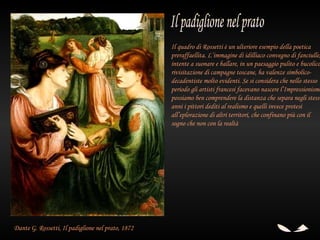 Il quadro di Rossetti è un ulteriore esempio della poetica
                                                   preraffaellita. L’immagine di idilliaco convegno di fanciulle,
                                                   intente a suonare e ballare, in un paesaggio pulito e bucolico
                                                   rivisitazione di campagne toscane, ha valenze simbolico-
                                                   decadentiste molto evidenti. Se si considera che nello stesso
                                                   periodo gli artisti francesi facevano nascere l’Impressionismo
                                                   possiamo ben comprendere la distanza che separa negli stessi
                                                   anni i pittori dediti al realismo e quelli invece protesi
                                                   all’eplorazione di altri territori, che confinano più con il
                                                   sogno che non con la realtà




Dante G. Rossetti, Il padiglione nel prato, 1872
 
