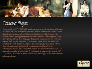 Francesco Hayez (1791-1882) ebbe una formazione giovanile neoclassica. Originario
di Venezia, nel 1809 si trasferì a Roma dove entrò in contatto con Antonio Canova
di cui divenne amico ed allievo. Trasferitosi a Milano nel 1820, in questa città
raccolse l’eredità del maggiore pittore neoclassico italiano: Andrea Appiani. Il suo
stile pittorico si formò di un linguaggio decisamente neoclassico che non perse mai
neppure nella sua fase romantica. Il suo romanticismo è infatti una scelta solo
tematica. Nel 1820 realizzò il suo primo quadro di ispirazione medievale «Pietro
Rossi prigioniero degli Scaligeri» che venne considerato il manifesto del
romanticismo italiano. Due anni dopo realizzò il quadro de «I Vespri siciliani». La
sua produzione, oltre ai temi storici, fu proficua anche nel genere dei ritratti. Dal
1850 diresse l’Accademia di Brera, divenendo un personaggio di spicco dell’ambiente
culturale milanese.
 