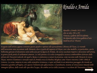Rinaldo e Armida 1812-1813
                                                                                    olio su tela; 198 x 295
                                                                                    Venezia, Gallerie dell’Accademia
                                                                                    (in deposito alla Civica galleria d’arte
                                                                                    moderna di Ca’ Pesaro)

Eseguito dall’artista appena ventenne questo quadro è ispirato alla Gerusalemme Liberata del Tasso, Le vicende
dell’esecuzione sono raccontate nelle Memorie, dove si parla del rapporto di Hayez con i due modelli e, in particolare, con la
bellissima giovane di diciannove anni utilizzata per la figura di Armida, che aveva suscitato rispetto e devozione nell’artista,
in genere facile preda di turbamenti amorosi. Lo stile purista e la scelta iconografica tassesca sembrerebbero derivare dalla
pittura dei Nazareni tedeschi, dei quali a Roma si cominciava a notare la presenza, come racconta nelle Memorie lo stesso
Hayez; mentre il luminoso e sensuale nudo di Armida evoca la Paolina Borghese come Venere vincitrice (1805-1808) di
Canova. La scena, immersa in una calda atmosfera tizianesca, si apre sul fondo in un misterioso paesaggio che ricorda un
romantico giardino all’inglese, ed è questo l’elemento più affascinante e straordinario, insieme al virtuosistico rimando delle
immagini riflesse, dallo scudo allo specchio d’acqua, che sembra un’eco della Susanna e i vecchioni del Tintoretto a Vienna.
 