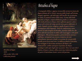 L’iconografia biblica è appena riconoscibile attraverso la piccola
                          figura sfumata del re David, nascosto dalle fronde sull’estremo
                          margine superiore, e gli abiti egizi dell’ancella che accentuano,
                          in realtà, il carattere esotico della scena. Il tema della bella
                          Betsabea al bagno, comprensibilmente gradito ai committenti,
                          ebbe molta fortuna in Hayez (che lo affrontò quattro volte) e
                          presso altri artisti del tempo poiché univa generi differenti: il
                          nudo, il quadro storico–religioso e quello di gusto erotico e
                          disimpegnato della bagnante. Tutta la composizione ruota
                          intorno al nudo levigato di Betsabea, plasmato dalla luce che
                          piove dall’alto lasciando in ombra solo il paesaggio e certe parti
                          delle figure. Alla partitura grafica, particolarmente precisa e
                          raffinata, corrisponde una stesura cromatica dai toni
                          generalmente smorzati e freddi, a eccezione dei costumi delle
                          ancelle accesi di un rosso vivo. La bellezza ideale di Betsabea,
                          che riecheggia il classicismo seicentesco del Reni e del
                          Domenichino, sembra anticipare il purismo che Hayez
                          prediligerà nelle opere degli anni successivi. Non è un caso che il
Betsabea al bagno         dipinto, firmato e datato, abbia avuto una traduzione grafica
1834                      da parte di Bartolomeo Soster, teorico del purismo.
olio su tela; 180 x 140
Collezione privata
 