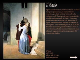 Opera sicuramente tra le più note di Hayez, «Il bacio»
è un po' la quintessenza del sentimentalismo
romantico, per di più vestito di abiti medievali a
richiamare molti di quei grandi amori tramandati da
novellieri e drammaturghi, da Paolo e Francesca a
Giulietta e Romeo, e così via. Così rievocazioni di
sapore storico-letterario si uniscono ad atmosfere di
facile effetto, creando un'immagine che, se da un lato
banalizza alcune delle pulsioni che hanno creato il
romanticismo, dall'altro riesce a sintetizzare in modo
efficace le suggestioni condivise da gran parte del
romanticismo italiano.




Il bacio
1859-1867
olio su tela; 55 x 40
Collezione privata
 
