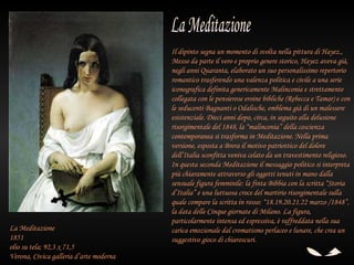 Il dipinto segna un momento di svolta nella pittura di Hayez.,
                                         Messo da parte il vero e proprio genere storico, Hayez aveva già,
                                         negli anni Quaranta, elaborato un suo personalissimo repertorio
                                         romantico trasferendo una valenza politica e civile a una serie
                                         iconografica definita genericamente Malinconia e strettamente
                                         collegata con le pensierose eroine bibliche (Rebecca e Tamar) e con
                                         le seducenti Bagnanti o Odalische, emblema già di un malessere
                                         esistenziale. Dieci anni dopo, circa, in seguito alla delusione
                                         risorgimentale del 1848, la “malinconia” della coscienza
                                         contemporanea si trasforma in Meditazione. Nella prima
                                         versione, esposta a Brera il motivo patriottico del dolore
                                         dell’Italia sconfitta veniva celato da un travestimento religioso.
                                         In questa seconda Meditazione il messaggio politico si interpreta
                                         più chiaramente attraverso gli oggetti tenuti in mano dalla
                                         sensuale figura femminile: la finta Bibbia con la scritta “Storia
                                         d’Italia” e una luttuosa croce del martirio risorgimentale sulla
                                         quale compare la scritta in rosso: “18.19.20.21.22 marzo /1848”,
                                         la data delle Cinque giornate di Milano. La figura,
                                         particolarmente intensa ed espressiva, è raffreddata nella sua
La Meditazione                           carica emozionale dal cromatismo perlaceo e lunare, che crea un
1851                                     suggestivo gioco di chiaroscuri.
olio su tela; 92,3 x 71,5
Verona, Civica galleria d’arte moderna
 