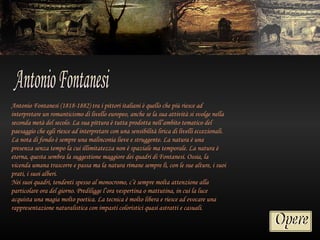Antonio Fontanesi (1818-1882) tra i pittori italiani è quello che più riesce ad
interpretare un romanticismo di livello europeo, anche se la sua attività si svolge nella
seconda metà del secolo. La sua pittura è tutta prodotta nell’ambito tematico del
paesaggio che egli riesce ad interpretare con una sensibilità lirica di livelli eccezionali.
La nota di fondo è sempre una malinconia lieve e struggente. La natura è una
presenza senza tempo la cui illimitatezza non è spaziale ma temporale. La natura è
eterna, questa sembra la suggestione maggiore dei quadri di Fontanesi. Ossia, la
vicenda umana trascorre e passa ma la natura rimane sempre lì, con le sue alture, i suoi
prati, i suoi alberi.
Nei suoi quadri, tendenti spesso al monocromo, c’è sempre molta attenzione alla
particolare ora del giorno. Prediligge l’ora vespertina o mattutina, in cui la luce
acquista una magia molto poetica. La tecnica è molto libera e riesce ad evocare una
rappresentazione naturalistica con impasti coloristici quasi astratti e casuali.
 