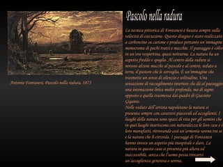 La tecnica pittorica di Fontanesi è basata sempre sulla
                                                velocità di esecuzione. Questo disegno è stato realizzato
                                                a carboncino su cartone e produce pertanto un’immagine
                                                monocroma di pochi tratti e macchie. Il paesaggio è còlto
                                                in un’ora vespertina, quasi notturna. La natura ha un
                                                aspetto freddo e spoglio. Al centro della radura si
                                                notano alcune mucche al pascolo e al centro, seduto a
                                                terra, il pastore che le sorveglia. È un’immagine che
                                                trasmette un senso di silenzio e solitudine. Una
Antonio Fontanesi, Pascolo nella radura, 1873   sensazione di raccoglimento interiore che dà al paesaggio
                                                una intonazione lirica molto profonda, ma di segno
                                                opposto a quella trasmessa dai quadri di Giacinto
                                                Gigante.
                                                Nelle vedute dell’artista napoletano la natura si
                                                presenta sempre con caratteri piacevoli ed accoglienti. I
                                                luoghi della natura sono spazi di vita per gli uomini che
                                                in quei luoghi inseriscono con naturalezza le loro case e i
                                                loro manufatti, ritrovando così un’armonia serena tra se
                                                e la natura che li circorda. I paesaggi di Fontanesi
                                                hanno invece un aspetto più inospitale e duro. La
                                                natura in questo caso si presenta più altera ed
                                                inaccessibile, senza che l’uomo possa trovarvi
                                                un’accoglienza generosa e serena.
 