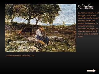 La presenza solitaria in un
                                      paesaggio rurale di una
                                      pastorella raccolta nei suoi
                                      pensieri è uno dei temi
                                      preferiti da Fontanesi. La
                                      solitudine diventa la
                                      sensazione più propria per
                                      vivere un rapporto con la
                                      natura carico di silenzi ed
                                      attese.




Antonio Fontanesi, Solitudine, 1876
 