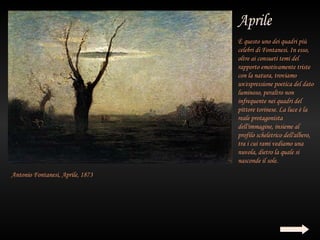 È questo uno dei quadri più
                                  celebri di Fontanesi. In esso,
                                  oltre ai consueti temi del
                                  rapporto emotivamente triste
                                  con la natura, troviamo
                                  un'espressione poetica del dato
                                  luminoso, peraltro non
                                  infrequente nei quadri del
                                  pittore torinese. La luce è la
                                  reale protagonista
                                  dell'immagine, insieme al
                                  profilo scheletrico dell'albero,
                                  tra i cui rami vediamo una
                                  nuvola, dietro la quale si
                                  nasconde il sole.
Antonio Fontanesi, Aprile, 1873
 